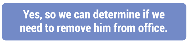Yes, so we can determine if we need to remove him from office.